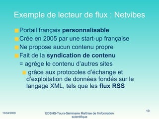 Exemple de lecteur de flux : Netvibes Portail français  personnalisable Crée en 2005 par une start-up française Ne propose aucun contenu propre Fait de la  syndication de contenu = agrège le contenu d’autres sites grâce aux protocoles d’échange et  d’exploitation de données fondés sur le  langage XML, tels que les  flux RSS 