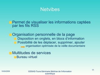 Netvibes Permet de visualiser les informations captées par les fils RSS Organisation personnelle de la page Disposition en onglets, en blocs d’information Possibilité de les déplacer, supprimer, ajouter organisation optimisée de la veille documentaire Multitudes de services Bureau virtuel 