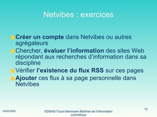 Netvibes : exercices Créer un compte  dans Netvibes ou autres agrégateurs Chercher,  évaluer   l’information  des sites Web répondant aux recherches d’information dans sa discipline Vérifier  l’existence du flux RSS  sur ces pages Ajouter  ces flux à sa page personnelle dans Netvibes 