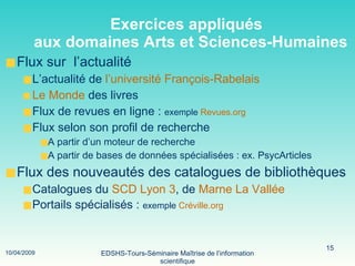 Exercices appliqués   aux domaines Arts et Sciences-Humaines Flux sur  l’actualité L’actualité de  l’université François-Rabelais Le Monde  des livres Flux de revues en ligne :  exemple  Revues.org   Flux selon son profil de recherche A partir d’un moteur de recherche A partir de bases de données spécialisées : ex. PsycArticles Flux des nouveautés des catalogues de bibliothèques Catalogues du   SCD Lyon 3 , de  Marne La Vallée Portails spécialisés :  exemple  Créville.org 
