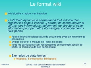 Le format wiki Wiki  signifie « rapide » en hawaïen   « Site Web dynamique permettant à tout individu d’en modifier les page à volonté. Il permet de communiquer et diffuser des informations rapidement, de structurer cette information pour permettre d’y naviguer commodément » ( Wikipédia)  Facilite l'écriture collaborative de documents avec un minimum de contraintes Evolue au fur et à mesure de l’ajout de pages Tous les participants sont responsables du document (choix de limiter la communauté des participants) Exemples de plateformes :  Wikipedia ,  Scholarpedia ,  Bibliopedia 