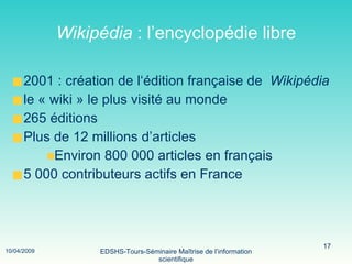 Wikipédia  : l’encyclopédie libre 2001 : création de l‘édition française de  Wikipédia le « wiki » le plus visité au monde  265 éditions Plus de 12 millions d’articles Environ 800 000 articles en français  5 000 contributeurs actifs en France 
