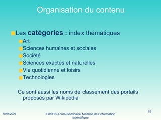 Organisation du contenu Les  catégories  :  index thématiques  Art Sciences humaines et sociales Société Sciences exactes et naturelles Vie quotidienne et loisirs Technologies  Ce sont aussi les noms de classement des portails proposés par Wikipédia 