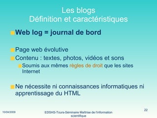 Les blogs Définition et caractéristiques Web log = journal de bord Page web évolutive Contenu : textes, photos, vidéos et sons Soumis aux mêmes  règles de droit  que les sites Internet Ne nécessite ni connaissances informatiques ni apprentissage du HTML 