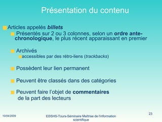 Présentation du contenu Articles appelés  billets Présentés sur 2 ou 3 colonnes, selon un  ordre ante-chronologique , le plus récent apparaissant en premier  Archivés accessibles par des  rétro-liens ( trackbacks ) Possèdent leur lien permanent Peuvent être classés dans des catégories Peuvent faire l’objet de  commentaires   de la part des lecteurs 