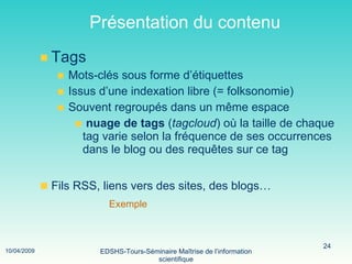 Présentation du contenu Tags Mots-clés sous forme d’étiquettes Issus d’une indexation libre (= folksonomie) Souvent regroupés dans un même espace nuage de tags  ( tagcloud ) où la taille de chaque tag varie selon la fréquence de ses occurrences dans le blog ou des requêtes sur ce tag Fils RSS, liens vers des sites, des blogs… Exemple 