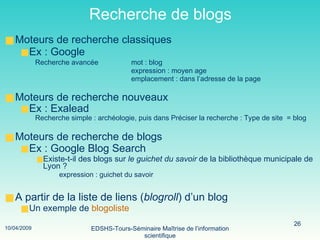 Recherche de blogs Moteurs de recherche classiques Ex : Google  Recherche avancée mot : blog expression : moyen age   emplacement : dans l’adresse de la page Moteurs de recherche nouveaux Ex : Exalead   Recherche simple : archéologie, puis dans Préciser la recherche : Type de site  = blog Moteurs de recherche de blogs Ex : Google Blog Search   Existe-t-il des blogs sur  le guichet du savoir  de la bibliothèque municipale de Lyon ? expression : guichet du savoir  A partir de la liste de liens ( blogroll ) d’un blog Un exemple de  blogoliste 
