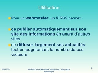 Utilisation Pour un  webmaster , un fil RSS permet : de  publier automatiquement sur son site des informations  émanant d’autres sites de  diffuser largement ses actualités  tout en augmentant le nombre de ces visiteurs 