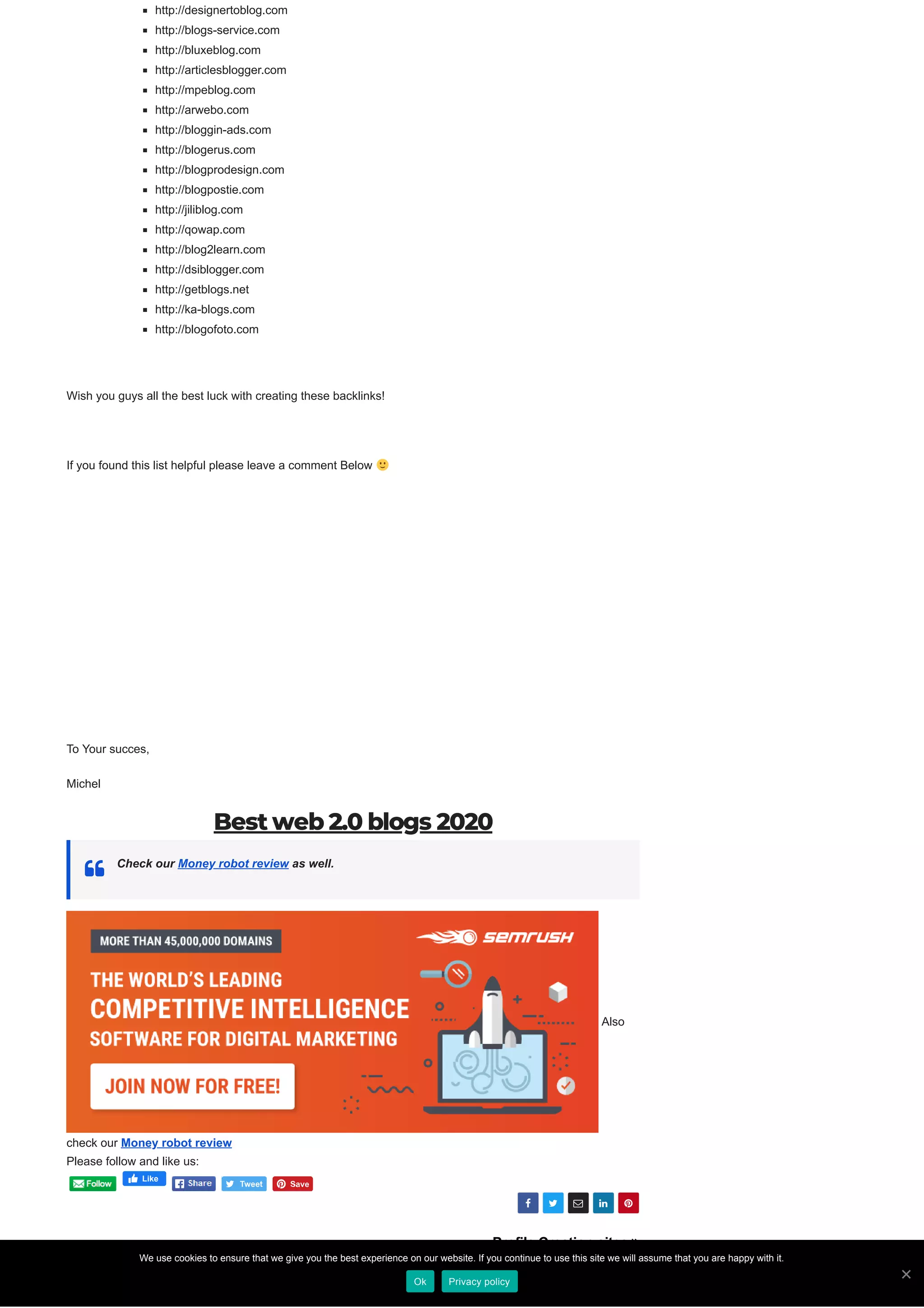 
    
Profile Creation sites 
http://designertoblog.com
http://blogs-service.com
http://bluxeblog.com
http://articlesblogger.com
http://mpeblog.com
http://arwebo.com
http://bloggin-ads.com
http://blogerus.com
http://blogprodesign.com
http://blogpostie.com
http://jiliblog.com
http://qowap.com
http://blog2learn.com
http://dsiblogger.com
http://getblogs.net
http://ka-blogs.com
http://blogofoto.com
Wish you guys all the best luck with creating these backlinks!
If you found this list helpful please leave a comment Below
To Your succes,
Michel
Best web 2.0 blogs 2020
Check our Money robot review as well.
Also
check our Money robot review
By michelyvonne
Please follow and like us:
Like
We use cookies to ensure that we give you the best experience on our website. If you continue to use this site we will assume that you are happy with it.
Ok Privacy policy
 