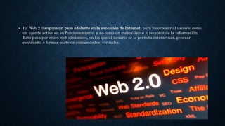 • La Web 2.0 supone un paso adelante en la evolución de Internet, para incorporar al usuario como
un agente activo en su funcionamiento, y no como un mero cliente o receptor de la información.
Esto pasa por sitios web dinámicos, en los que al usuario se le permita interactuar, generar
contenido, o formar parte de comunidades virtuales.
 