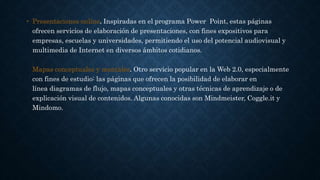 • Presentaciones online. Inspiradas en el programa Power Point, estas páginas
ofrecen servicios de elaboración de presentaciones, con fines expositivos para
empresas, escuelas y universidades, permitiendo el uso del potencial audiovisual y
multimedia de Internet en diversos ámbitos cotidianos.
Mapas conceptuales y mentales. Otro servicio popular en la Web 2.0, especialmente
con fines de estudio: las páginas que ofrecen la posibilidad de elaborar en
línea diagramas de flujo, mapas conceptuales y otras técnicas de aprendizaje o de
explicación visual de contenidos. Algunas conocidas son Mindmeister, Coggle.it y
Mindomo.
 