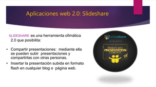 Aplicaciones web 2.0: Slideshare
SLIDESHARE es una herramienta ofimática
2.0 que posibilita:
• Compartir presentaciones: mediante ella
se pueden subir presentaciones y
compartirlas con otras personas.
• Insertar la presentación subida en formato
flash en cualquier blog o página web.
 