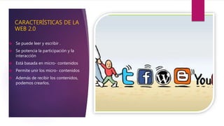 CARACTERÍSTICAS DE LA
WEB 2.0
 Se puede leer y escribir .
 Se potencia la participación y la
interacción
 Está basada en micro- contenidos
 Permite unir los micro- contenidos
 Además de recibir los contenidos,
podemos crearlos.
 