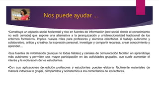 •Constituye un espacio social horizontal y rico en fuentes de información (red social donde el conocimiento
no está cerrado) que supone una alternativa a la jerarquización y unidireccionalidad tradicional de los
entornos formativos. Implica nuevos roles para profesores y alumnos orientados al trabajo autónomo y
colaborativo, crítico y creativo, la expresión personal, investigar y compartir recursos, crear conocimiento y
aprender…
•Sus fuentes de información (aunque no todas fiables) y canales de comunicación facilitan un aprendizaje
más autónomo y permiten una mayor participación en las actividades grupales, que suele aumentar el
interés y la motivación de los estudiantes.
•Con sus aplicaciones de edición profesores y estudiantes pueden elaborar fácilmente materiales de
manera individual o grupal, compartirlos y someternos a los comentarios de los lectores.
Nos puede ayudar …
 