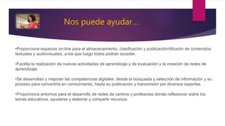Nos puede ayudar…
•Proporciona espacios on-line para el almacenamiento, clasificación y publicación/difusión de contenidos
textuales y audiovisuales, a los que luego todos podrán acceder.
•Facilita la realización de nuevas actividades de aprendizaje y de evaluación y la creación de redes de
aprendizaje.
•Se desarrollan y mejoran las competencias digitales, desde la búsqueda y selección de información y su
proceso para convertirla en conocimiento, hasta su publicación y transmisión por diversos soportes.
•Proporciona entornos para el desarrollo de redes de centros y profesores donde reflexionar sobre los
temas educativos, ayudarse y elaborar y compartir recursos.
 