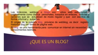 ¿QUE ES UN BLOG?
Las bitácoras, weblogs o blogs son sitios web estructurados
originalmente como diarios personales, basados en enlaces, noticias y
opciones que se actualizan de modo regular y que son escritos de
forma informal y subjetivo.
El origen de la palabra blog proviene de webblog, es decir registro
histórico (log) en forma de página web.
El blog es una herramienta para comunicar en internet sin necesidad de
conocimientos teóricos.
 