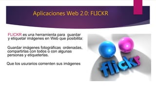 Aplicaciones Web 2.0: FLICKR
FLICKR es una herramienta para guardar
y etiquetar imágenes en Web que posibilita:
Guardar imágenes fotográficas ordenadas,
compartirlas con todos o con algunas
personas y etiqueterlas.
Que los usurarios comenten sus imágenes
 