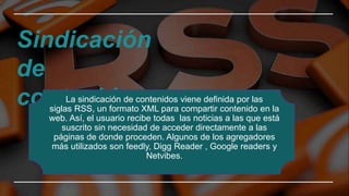 Sindicación
de
contenidos
La sindicación de contenidos viene definida por las
siglas RSS, un formato XML para compartir contenido en la
web. Así, el usuario recibe todas las noticias a las que está
suscrito sin necesidad de acceder directamente a las
páginas de donde proceden. Algunos de los agregadores
más utilizados son feedly, Digg Reader , Google readers y
Netvibes.
 