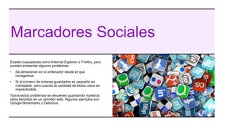 Marcadores Sociales
Existen buscadores como Internet Explorer o Firefox, pero
pueden presentar algunos problemas:
• Se almacenan en el ordenador desde el que
navegamos
• Si el número de enlaces guardados es pequeño es
manejable, pero cuando la cantidad de éstos crece es
impracticable.
Todos estos problemas se resuelven guardando nuestros
sitios favoritos en un servidor web. Algunos ejemplos son
Google Bookmarks y Delicious.
 