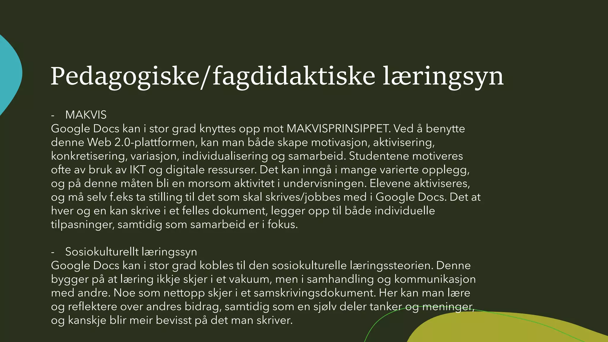 Pedagogiske/fagdidaktiske læringsyn
- MAKVIS
Google Docs kan i stor grad knyttes opp mot MAKVISPRINSIPPET. Ved å benytte
denne Web 2.0-plattformen, kan man både skape motivasjon, aktivisering,
konkretisering, variasjon, individualisering og samarbeid. Studentene motiveres
ofte av bruk av IKT og digitale ressurser. Det kan inngå i mange varierte opplegg,
og på denne måten bli en morsom aktivitet i undervisningen. Elevene aktiviseres,
og må selv f.eks ta stilling til det som skal skrives/jobbes med i Google Docs. Det at
hver og en kan skrive i et felles dokument, legger opp til både individuelle
tilpasninger, samtidig som samarbeid er i fokus.
- Sosiokulturellt læringssyn
Google Docs kan i stor grad kobles til den sosiokulturelle læringssteorien. Denne
bygger på at læring ikkje skjer i et vakuum, men i samhandling og kommunikasjon
med andre. Noe som nettopp skjer i et samskrivingsdokument. Her kan man lære
og reflektere over andres bidrag, samtidig som en sjølv deler tanker og meninger,
og kanskje blir meir bevisst på det man skriver.
 