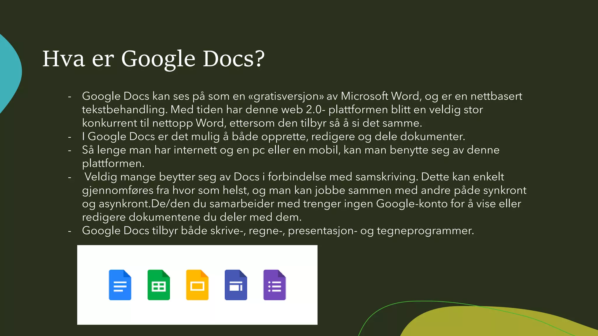 Hva er Google Docs?
- Google Docs kan ses på som en «gratisversjon» av Microsoft Word, og er en nettbasert
tekstbehandling. Med tiden har denne web 2.0- plattformen blitt en veldig stor
konkurrent til nettopp Word, ettersom den tilbyr så å si det samme.
- I Google Docs er det mulig å både opprette, redigere og dele dokumenter.
- Så lenge man har internett og en pc eller en mobil, kan man benytte seg av denne
plattformen.
- Veldig mange beytter seg av Docs i forbindelse med samskriving. Dette kan enkelt
gjennomføres fra hvor som helst, og man kan jobbe sammen med andre påde synkront
og asynkront.De/den du samarbeider med trenger ingen Google-konto for å vise eller
redigere dokumentene du deler med dem.
- Google Docs tilbyr både skrive-, regne-, presentasjon- og tegneprogrammer.
 