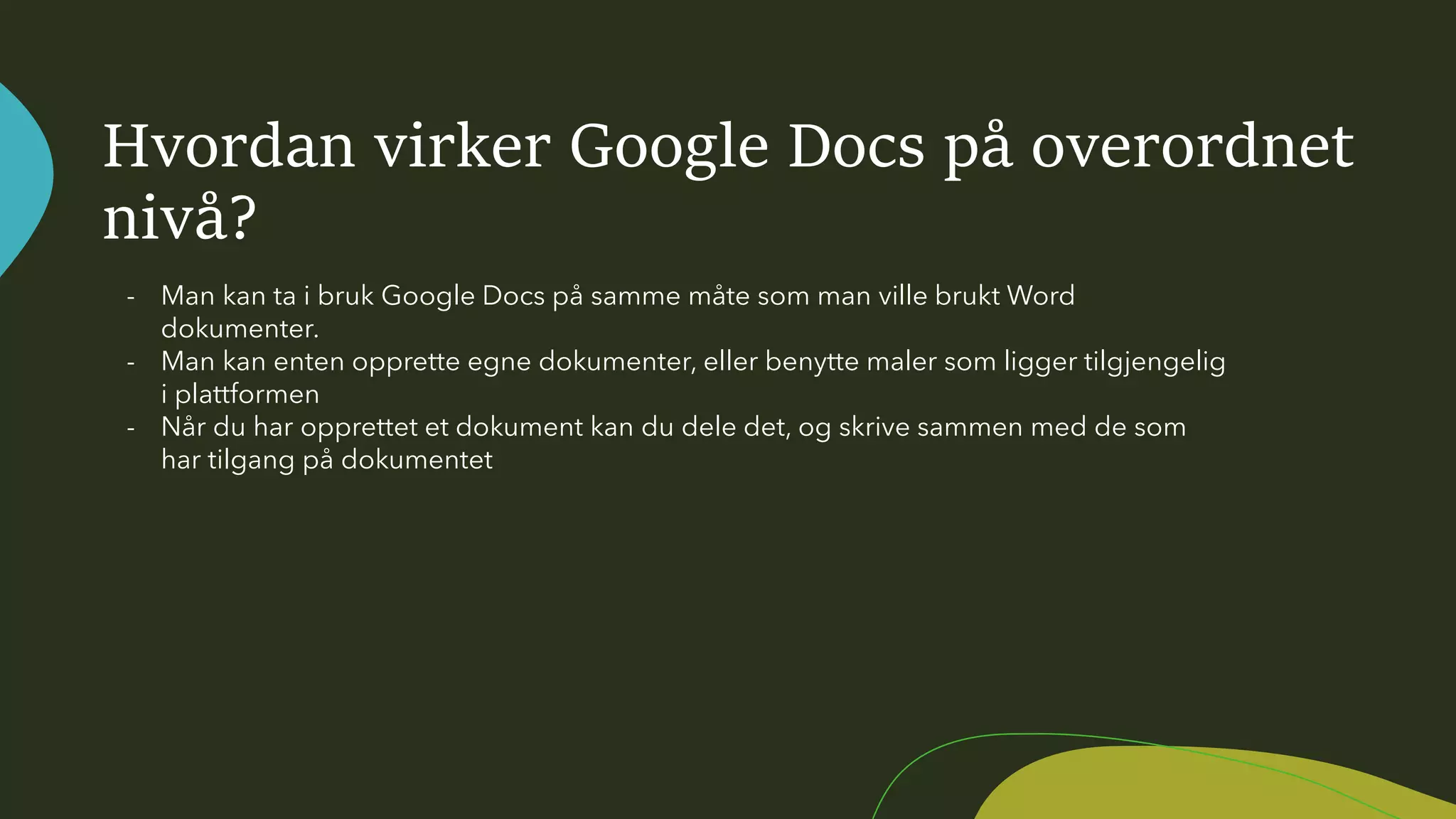 Hvordan virker Google Docs på overordnet
nivå?
- Man kan ta i bruk Google Docs på samme måte som man ville brukt Word
dokumenter.
- Man kan enten opprette egne dokumenter, eller benytte maler som ligger tilgjengelig
i plattformen
- Når du har opprettet et dokument kan du dele det, og skrive sammen med de som
har tilgang på dokumentet
 