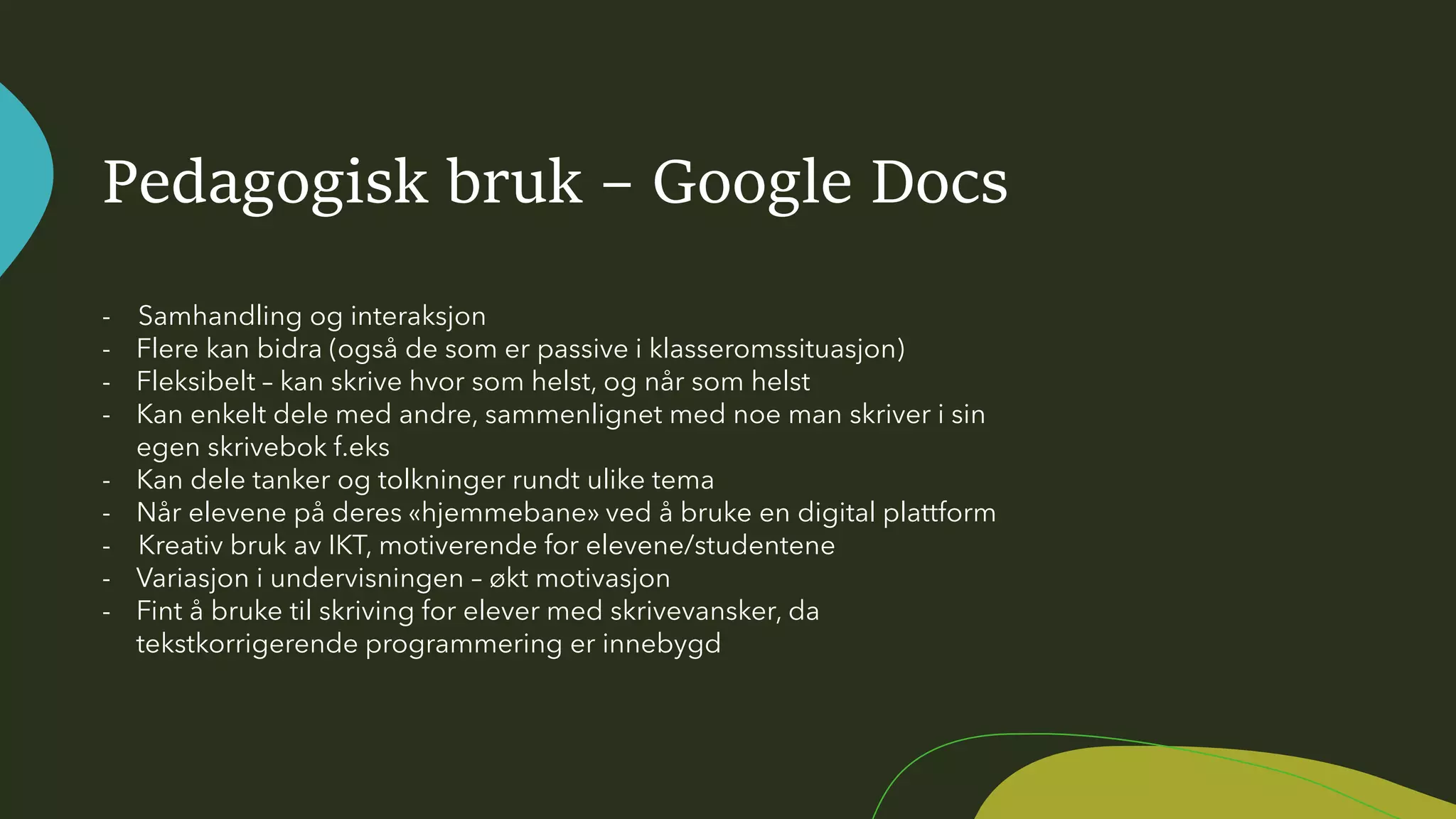 Pedagogisk bruk – Google Docs
- Samhandling og interaksjon
- Flere kan bidra (også de som er passive i klasseromssituasjon)
- Fleksibelt – kan skrive hvor som helst, og når som helst
- Kan enkelt dele med andre, sammenlignet med noe man skriver i sin
egen skrivebok f.eks
- Kan dele tanker og tolkninger rundt ulike tema
- Når elevene på deres «hjemmebane» ved å bruke en digital plattform
- Kreativ bruk av IKT, motiverende for elevene/studentene
- Variasjon i undervisningen – økt motivasjon
- Fint å bruke til skriving for elever med skrivevansker, da
tekstkorrigerende programmering er innebygd
 