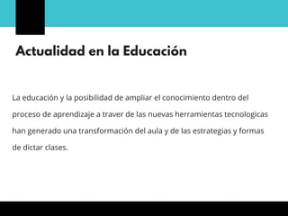 Actualidad en la Educación
La educación y la posibilidad de ampliar el conocimiento dentro del
proceso de aprendizaje a traver de las nuevas herramientas tecnologicas
han generado una transformación del aula y de las estrategias y formas
de dictar clases.
 