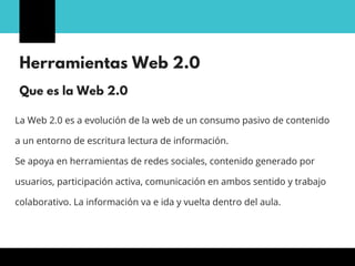 Herramientas Web 2.0
La Web 2.0 es a evolución de la web de un consumo pasivo de contenido
a un entorno de escritura lectura de información.
Se apoya en herramientas de redes sociales, contenido generado por
usuarios, participación activa, comunicación en ambos sentido y trabajo
colaborativo. La información va e ida y vuelta dentro del aula.
Que es la Web 2.0
 