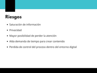 Riesgos
Saturación de información
Privacidad
Mayor posibilidad de perder la atención
Alda demanda de tiempo para crear contenido
Perdida de control del proceso dentro del entorno digital
 