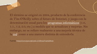 El término se originó en 2004, producto de la conferencia
de Tim O’Reilly sobre el futuro de Internet, y juega con la
denominación usual para los programas informáticos (1.0,
1.1., 1.2, 2.0, etc.) a medida que se actualizan y mejoran. Sin
embargo, no se refiere realmente a una mejoría técnica de
la red, como a una manera distinta de entenderla.
Fuente: https://concepto.de/web-2-0/#ixzz7UpSsRKok
 