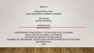 WEB 2.0
PRESENTADO POR:
JUAN SEBASTIAN GAMBOA GAMBOA
PROFESOR
MARIA MONROY
ASIGNATURA
INFORMATICA
UNIVERSIDAD PEDAGOGICA Y TECNOLOGICA DE COLOMBIA
FACULTAD DE ESTUDIOS A DISTANCIA
ESCUELA DE CIENCIAS TECNOLOGICAS
NOMBRE DEL PROGRAMA: TECNOLOGIA EN PROGRAMACION DE SISTEMAS
INFORMATICOS
2022
 