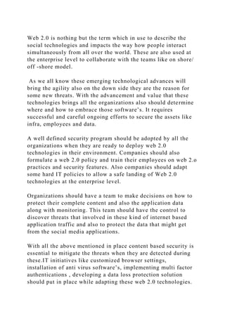 Web 2.0 is nothing but the term which in use to describe the
social technologies and impacts the way how people interact
simultaneously from all over the world. These are also used at
the enterprise level to collaborate with the teams like on shore/
off -shore model.
As we all know these emerging technological advances will
bring the agility also on the down side they are the reason for
some new threats. With the advancement and value that these
technologies brings all the organizations also should determine
where and how to embrace those software’s. It requires
successful and careful ongoing efforts to secure the assets like
infra, employees and data.
A well defined security program should be adopted by all the
organizations when they are ready to deploy web 2.0
technologies in their environment. Companies should also
formulate a web 2.0 policy and train their employees on web 2.o
practices and security features. Also companies should adapt
some hard IT policies to allow a safe landing of Web 2.0
technologies at the enterprise level.
Organizations should have a team to make decisions on how to
protect their complete content and also the application data
along with monitoring. This team should have the control to
discover threats that involved in these kind of internet based
application traffic and also to protect the data that might get
from the social media applications.
With all the above mentioned in place content based security is
essential to mitigate the threats when they are detected during
these.IT initiatives like customized browser settings,
installation of anti virus software’s, implementing multi factor
authentications , developing a data loss protection solution
should put in place while adapting these web 2.0 technologies.
 