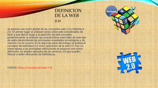 DEFINICION
DE LA WEB
2.0
Se expone una visión global de los conceptos web 2.0 y biblioteca
2.0. En primer lugar se analizan varios sitios web considerados de
éxito y que dieron lugar a la aparición de este concepto,
posteriormente se analizan las características esenciales de este tipo
de webs desarrollando las principales novedades tecnológicas y de
relación con el usuario. En la segunda parte del trabajo se analiza el
concepto de biblioteca 2.0 como aplicación de la web 2.0. Tras un
breve repaso a las principales definiciones se propone una nueva
definición. Se añaden ejemplos de los servicios 2.0 que pueden
ofrecer o están ofreciendo las bibliotecas.
FUENTE: https://concepto.de/web-2-0/
 