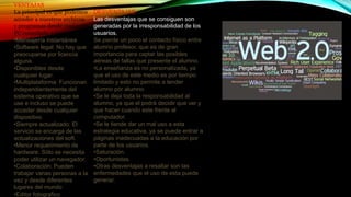 VENTAJAS
La principal es que podemos
acceder a nuestros archivos
y programas desde cualquier
PC conectado a internet.
•Mensajería instantánea
•Software legal: No hay que
preocuparse por licencia
alguna.
•Disponibles desde
cualquier lugar.
•Multiplataforma: Funcionan
independientemente del
sistema operativo que se
use e incluso se puede
acceder desde cualquier
dispositivo.
•Siempre actualizado: El
servicio se encarga de las
actualizaciones del soft.
•Menor requerimiento de
hardware: Sólo se necesita
poder utilizar un navegador.
•Colaboración: Pueden
trabajar varias personas a la
vez y desde diferentes
lugares del mundo
•Editor fotografico
DESVENTAJAS
Las desventajas que se consiguen son
generadas por la irresponsabilidad de los
usuarios.
Se pierde un poco el contacto físico entre
alumno profesor, que es de gran
importancia para captar las posibles
aéreas de fallas que presente el alumno.
•La enseñanza es no personalizada, ya
que el uso de este medio es por tiempo
limitado y esto no permite a tender
alumno por alumno.
•Se le deja toda la responsabilidad al
alumno, ya que el podrá decidir que ver y
que hacer cuando este frente al
computador.
•Se le tiende dar un mal uso a esta
estrategia educativa, ya se puede entrar a
páginas inadecuadas a la educación por
parte de los usuarios.
•Saturación.
•Oportunistas.
•Otras desventajas a resaltar son las
enfermedades que el uso de esta puede
generar.
 