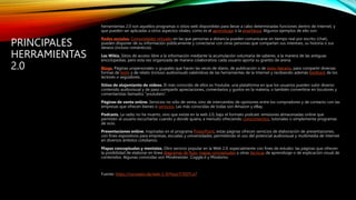 PRINCIPALES
HERRAMIENTAS
2.0
herramientas 2.0 son aquellos programas o sitios web disponibles para llevar a cabo determinadas funciones dentro de Internet, y
que pueden ser aplicadas a otros aspectos vitales, como es el aprendizaje o la enseñanza. Algunos ejemplos de ello son:
Redes sociales. Comunidades virtuales en las que personas a distancia pueden comunicarse en tiempo real por escrito (chat),
pueden disponer de su información públicamente y conectarse con otras personas que compartan sus intereses, su historia o sus
deseos (incluso románticos).
Las Wikis. Sitios de acceso libre a la información mediante la acumulación voluntaria de saberes, a la manera de las antiguas
enciclopedias, pero esta vez organizada de manera colaborativa: cada usuario aporta su granito de arena.
Blogs. Páginas unipersonales o grupales que hacen las veces de diario, de publicación o de texto literario, para compartir diversas
formas de texto y de relato (incluso audiovisual) valiéndose de las herramientas de la Internet y recibiendo además feedback de los
lectores o seguidores.
Sitios de alojamiento de videos. El más conocido de ellos es Youtube, una plataforma en que los usuarios pueden subir diverso
contenido audiovisual y de paso compartir apreciaciones, comentarios y gustos en la materia, o también convertirse en locutores y
comentaristas llamados “youtubers”.
Páginas de venta online. Servicios no sólo de venta, sino de intercambio de opiniones entre los compradores y de contacto con las
empresas que ofrecen bienes o servicios. Las más conocidas de todas son Amazon y eBay.
Podcasts. La radio no ha muerto, sino que existe en la web 2.0, bajo el formato podcast: emisiones almacenadas online que
permiten al usuario escucharlas cuando y donde quiera, a menudo ofreciendo conocimientos, tutoriales o simplemente programas
de ocio.
Presentaciones online. Inspiradas en el programa PowerPoint, estas páginas ofrecen servicios de elaboración de presentaciones,
con fines expositivos para empresas, escuelas y universidades, permitiendo el uso del potencial audiovisual y multimedia de Internet
en diversos ámbitos cotidianos.
Mapas conceptuales y mentales. Otro servicio popular en la Web 2.0, especialmente con fines de estudio: las páginas que ofrecen
la posibilidad de elaborar en línea diagramas de flujo, mapas conceptuales y otras técnicas de aprendizaje o de explicación visual de
contenidos. Algunas conocidas son Mindmeister, Coggle.it y Mindomo.
Fuente: https://concepto.de/web-2-0/#ixzz7i7EDTca7
 