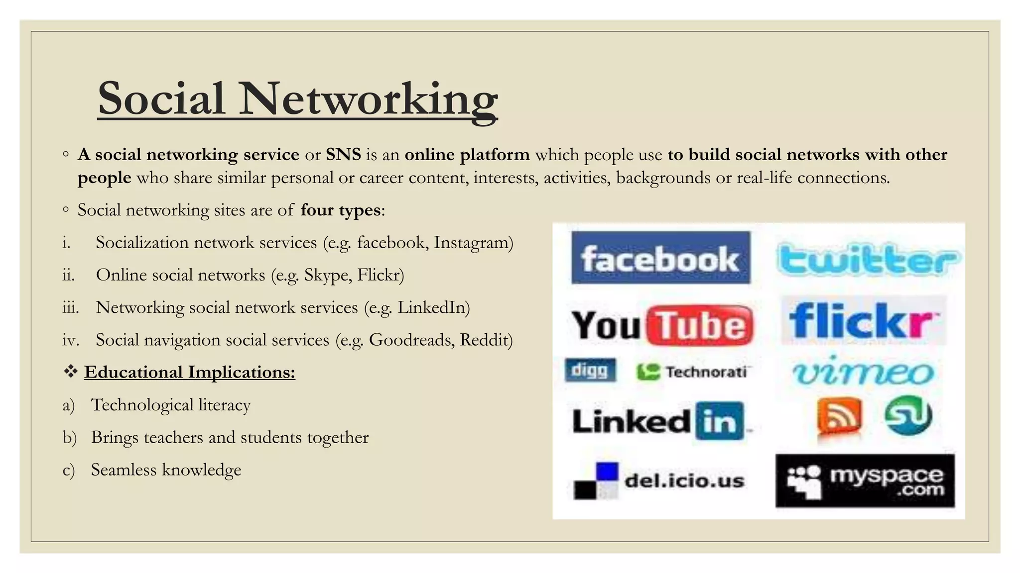 Social Networking
◦ A social networking service or SNS is an online platform which people use to build social networks with other
people who share similar personal or career content, interests, activities, backgrounds or real-life connections.
◦ Social networking sites are of four types:
i. Socialization network services (e.g. facebook, Instagram)
ii. Online social networks (e.g. Skype, Flickr)
iii. Networking social network services (e.g. LinkedIn)
iv. Social navigation social services (e.g. Goodreads, Reddit)
 Educational Implications:
a) Technological literacy
b) Brings teachers and students together
c) Seamless knowledge
 