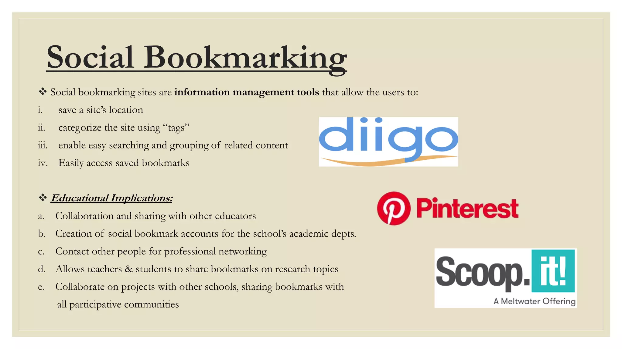 Social Bookmarking
 Social bookmarking sites are information management tools that allow the users to:
i. save a site’s location
ii. categorize the site using “tags”
iii. enable easy searching and grouping of related content
iv. Easily access saved bookmarks
 Educational Implications:
a. Collaboration and sharing with other educators
b. Creation of social bookmark accounts for the school’s academic depts.
c. Contact other people for professional networking
d. Allows teachers & students to share bookmarks on research topics
e. Collaborate on projects with other schools, sharing bookmarks with
all participative communities
 
