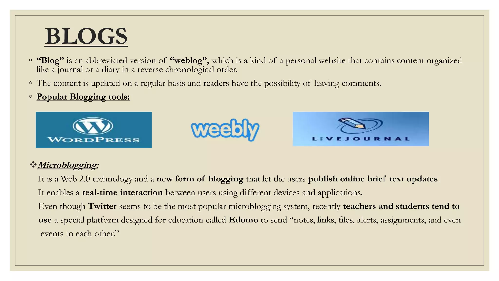 BLOGS
◦ “Blog” is an abbreviated version of “weblog”, which is a kind of a personal website that contains content organized
like a journal or a diary in a reverse chronological order.
◦ The content is updated on a regular basis and readers have the possibility of leaving comments.
◦ Popular Blogging tools:
Microblogging:
It is a Web 2.0 technology and a new form of blogging that let the users publish online brief text updates.
It enables a real-time interaction between users using different devices and applications.
Even though Twitter seems to be the most popular microblogging system, recently teachers and students tend to
use a special platform designed for education called Edomo to send “notes, links, files, alerts, assignments, and even
events to each other.”
 