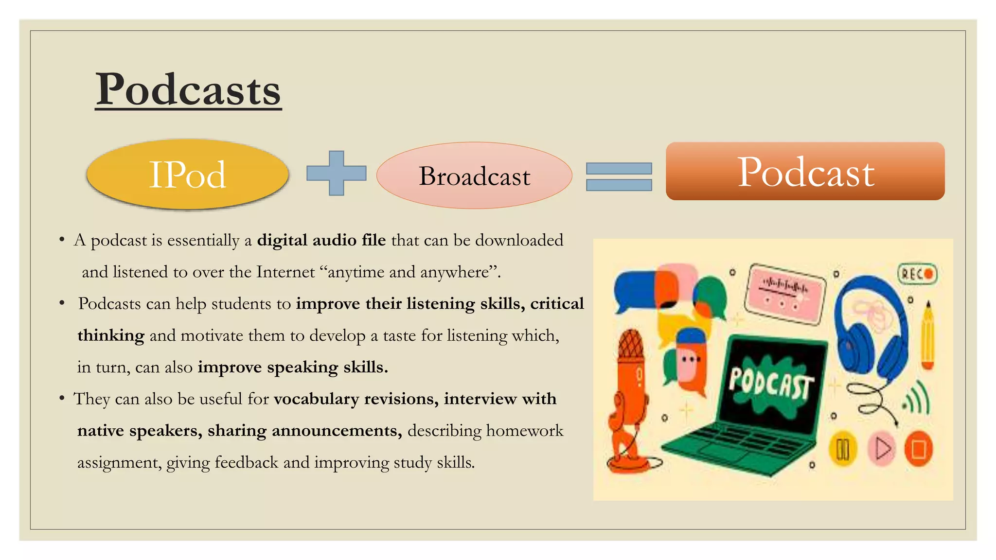 Podcasts
• A podcast is essentially a digital audio file that can be downloaded
and listened to over the Internet “anytime and anywhere”.
• Podcasts can help students to improve their listening skills, critical
thinking and motivate them to develop a taste for listening which,
in turn, can also improve speaking skills.
• They can also be useful for vocabulary revisions, interview with
native speakers, sharing announcements, describing homework
assignment, giving feedback and improving study skills.
IPod Broadcast Podcast
 