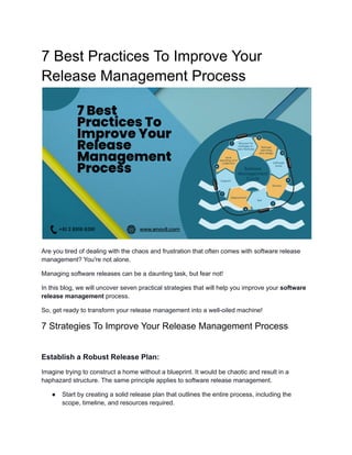 7 Best Practices To Improve Your
Release Management Process
Are you tired of dealing with the chaos and frustration that often comes with software release
management? You're not alone.
Managing software releases can be a daunting task, but fear not!
In this blog, we will uncover seven practical strategies that will help you improve your software
release management process.
So, get ready to transform your release management into a well-oiled machine!
7 Strategies To Improve Your Release Management Process
Establish a Robust Release Plan:
Imagine trying to construct a home without a blueprint. It would be chaotic and result in a
haphazard structure. The same principle applies to software release management.
● Start by creating a solid release plan that outlines the entire process, including the
scope, timeline, and resources required.
 