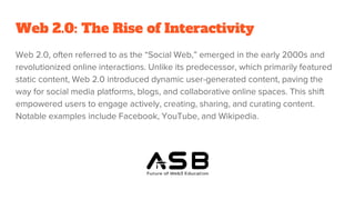 Web 2.0: The Rise of Interactivity
Web 2.0, often referred to as the “Social Web,” emerged in the early 2000s and
revolutionized online interactions. Unlike its predecessor, which primarily featured
static content, Web 2.0 introduced dynamic user-generated content, paving the
way for social media platforms, blogs, and collaborative online spaces. This shift
empowered users to engage actively, creating, sharing, and curating content.
Notable examples include Facebook, YouTube, and Wikipedia.
 