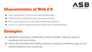 Characteristics of Web 2.0:
● User-generated content and social interaction.
● Collaborative platforms and sharing economy.
● Rich user experiences through multimedia content.
● Focus on social networking and information dissemination.
Examples:
● Wikipedia showcases collaborative content creation, allowing users to
contribute and edit articles.
● Airbnb demonstrates the sharing economy concept by enabling users to rent
accommodations from individuals.
 