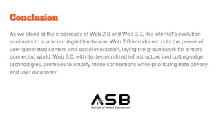 Conclusion
As we stand at the crossroads of Web 2.0 and Web 3.0, the internet’s evolution
continues to shape our digital landscape. Web 2.0 introduced us to the power of
user-generated content and social interaction, laying the groundwork for a more
connected world. Web 3.0, with its decentralized infrastructure and cutting-edge
technologies, promises to amplify these connections while prioritizing data privacy
and user autonomy.
 