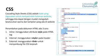 CSS
Cascading Style Sheets (CSS) adalah kode yang
digunakan untuk memperindah halaman website,
sehingga kita dapat dengan mudah mengubah
keseluruhan warna dan tampilan yang ada di website
Penambahan pada dokumen HTML ada 3 cara:
1. Inline: menggunakan attribute style pada HTML
tag
2. Internal: menggunakan <style> pada header
3. External: menggunakan <link> untuk
menyambung file CSS terpisah
 