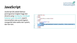 JavaScript
JavaScript (JS) adalah Bahasa
pemrograman tingkat tinggi dan
dinamis yang membantu membuat
halaman web interaktif, seperti
menampilkan pop up peringatan,
mengambil data waktu dari system,
dan lain-lain.
 