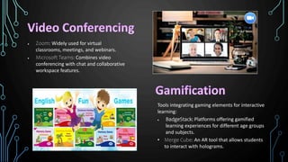  Zoom: Widely used for virtual
classrooms, meetings, and webinars.
 Microsoft Teams: Combines video
conferencing with chat and collaborative
workspace features.
Tools integrating gaming elements for interactive
learning:
 BadgeStack: Platforms offering gamified
learning experiences for different age groups
and subjects.
• Merge Cube: An AR tool that allows students
to interact with holograms.
 