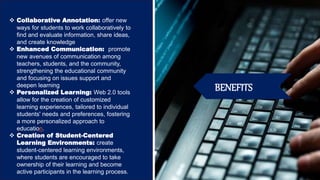 BENEFITS
 Collaborative Annotation: offer new
ways for students to work collaboratively to
find and evaluate information, share ideas,
and create knowledge
 Enhanced Communication: promote
new avenues of communication among
teachers, students, and the community,
strengthening the educational community
and focusing on issues support and
deepen learning
 Personalized Learning: Web 2.0 tools
allow for the creation of customized
learning experiences, tailored to individual
students' needs and preferences, fostering
a more personalized approach to
education.
 Creation of Student-Centered
Learning Environments: create
student-centered learning environments,
where students are encouraged to take
ownership of their learning and become
active participants in the learning process.
 