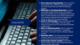 CHALLENGES
 Poor Internet Connectivity: This can lead to
slow loading times, difficulty accessing content,
and other issues that can hinder the learning
process.
 Difficulty in Creating Materials: Creating
meaningful assignments that promote desired
learning outcomes can be challenging when using
Web 2.0 tools.Teachers may need to spend more
time creating materials that are engaging and
effective, which can be time-consuming.
 Lack of Technology: Some students may not
have access to technology. This can create
barriers to learning and limit the potential benefits
of these tools
 Risk of misinformation: Web 2.0 platforms
can be a source of inaccurate or misleading
information, and users need to critically evaluate
content.
 Security risks: The internet poses risks such
as spam, fraud, and virus attacks that can
compromise personal and business data.
 Inaccurate search results: Sometimes,
search engines may provide results that are not
relevant to the user's query.
 