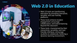 • Web 2.0 tools are transforming
education by providing interactive,
versatile, and user-friendly
platforms.
• These tools enhance student
engagement, encourage
collaboration, and extend learning
beyond the classroom.
• These tools, characterized by their
interactivity, versatility, and user-
friendly interfaces, encourage
students to collaborate, fostering a
dynamic learning environment.
 